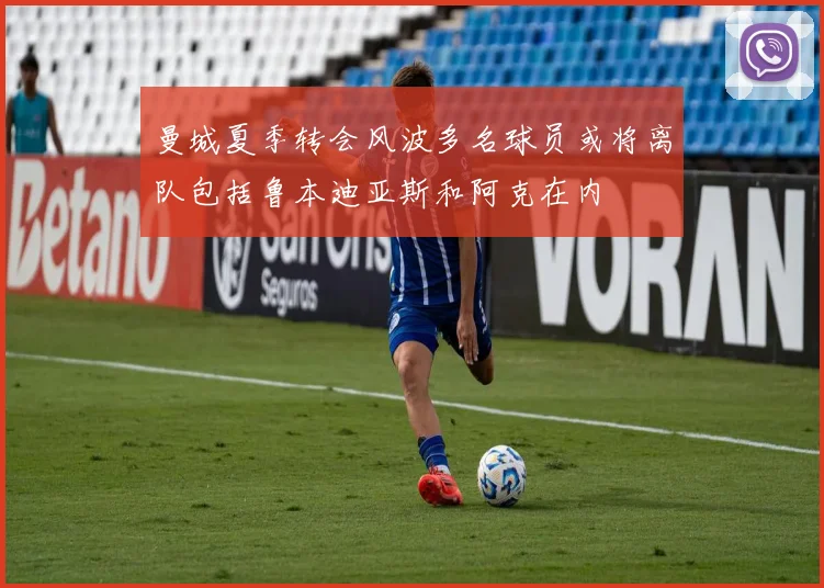 曼城夏季转会风波多名球员或将离队包括鲁本迪亚斯和阿克在内
