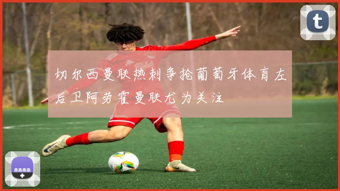 切尔西曼联热刺争抢葡萄牙体育左后卫阿劳霍曼联尤为关注