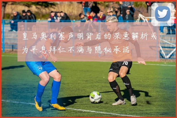 皇马奥利塞声明背后的深意解析或为平息拜仁不满与隐秘承诺