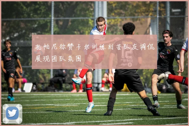 孔帕尼称赞卡尔训练刻苦队友调侃展现团队氛围