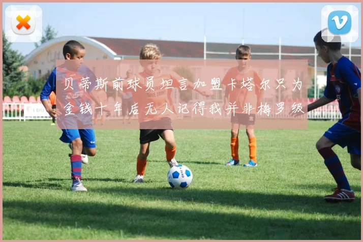 贝蒂斯前球员坦言加盟卡塔尔只为金钱十年后无人记得我并非梅罗级别