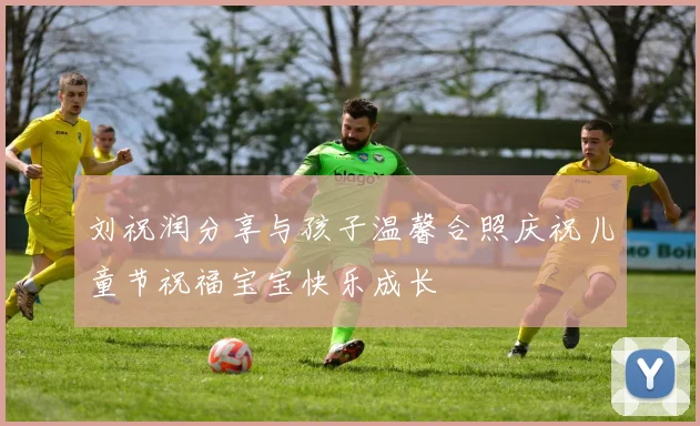 刘祝润分享与孩子温馨合照庆祝儿童节祝福宝宝快乐成长