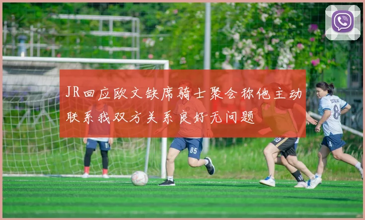 JR回应欧文缺席骑士聚会称他主动联系我双方关系良好无问题
