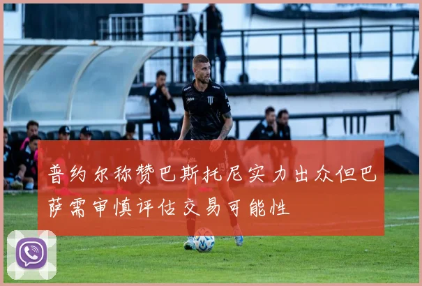 普约尔称赞巴斯托尼实力出众但巴萨需审慎评估交易可能性