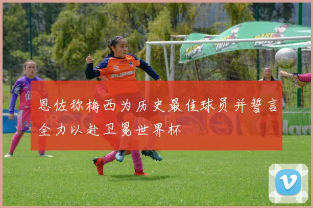 恩佐称梅西为历史最佳球员并誓言全力以赴卫冕世界杯