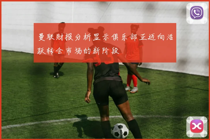 曼联财报分析显示俱乐部正迈向活跃转会市场的新阶段