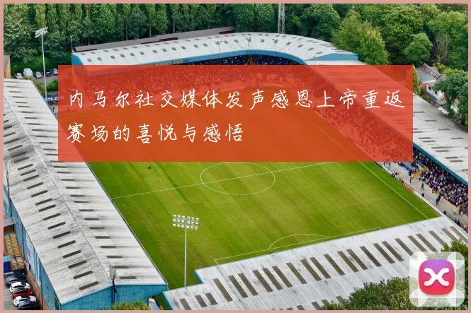 内马尔社交媒体发声感恩上帝重返赛场的喜悦与感悟