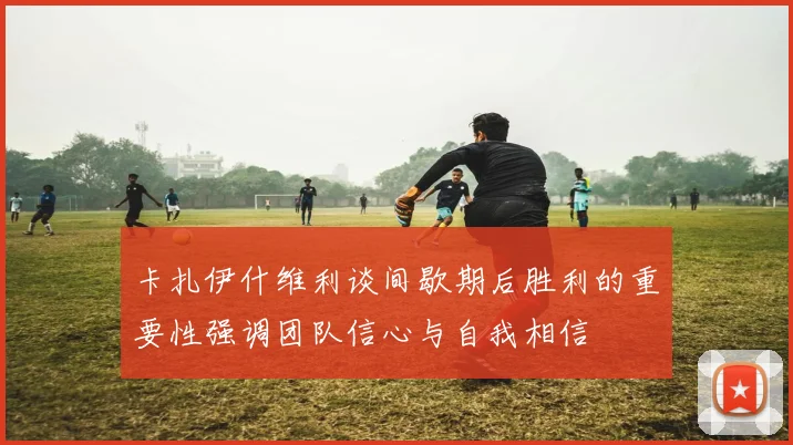 卡扎伊什维利谈间歇期后胜利的重要性强调团队信心与自我相信