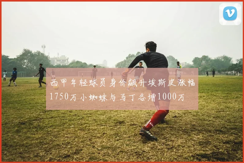西甲年轻球员身价飙升埃斯皮涨幅1750万小蜘蛛与马丁各增1000万