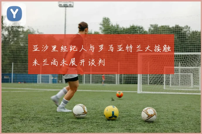 亚沙里经纪人与罗马亚特兰大接触米兰尚未展开谈判