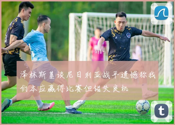 泽林斯基谈尼日利亚战平遗憾称我们本应赢得比赛但错失良机