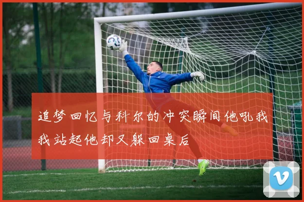 追梦回忆与科尔的冲突瞬间他吼我我站起他却又躲回桌后