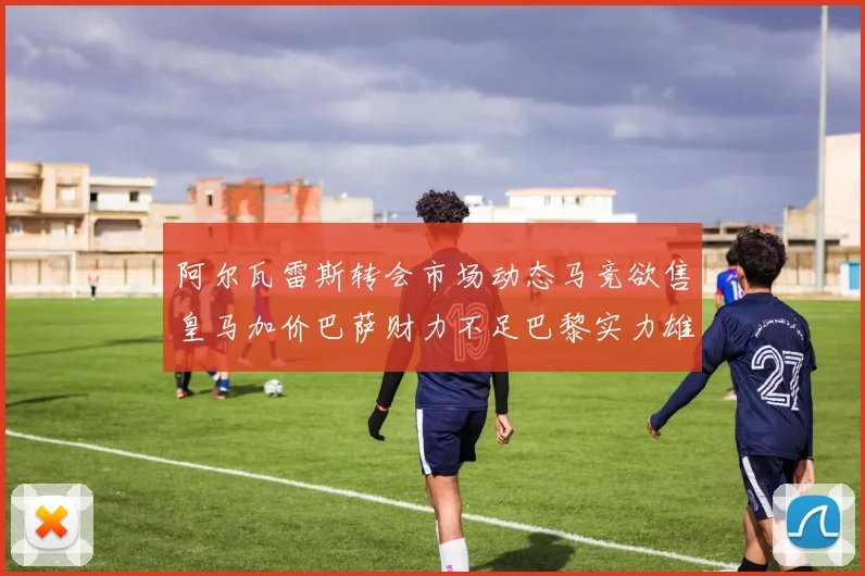 阿尔瓦雷斯转会市场动态马竞欲售皇马加价巴萨财力不足巴黎实力雄厚