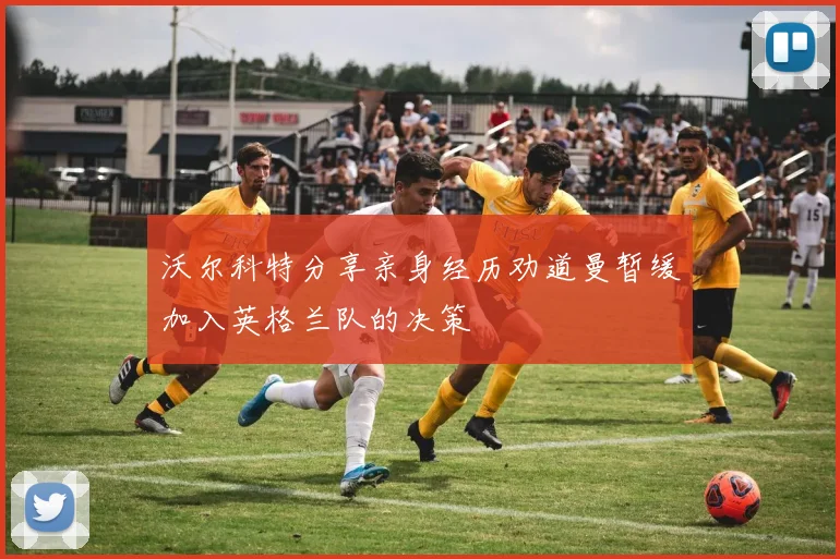 沃尔科特分享亲身经历劝道曼暂缓加入英格兰队的决策