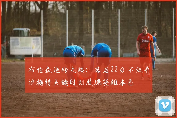 布伦森逆转之路：落后22分不放弃沙梅特关键时刻展现英雄本色