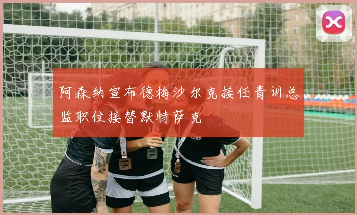 阿森纳宣布德梅沙尔克接任青训总监职位接替默特萨克
