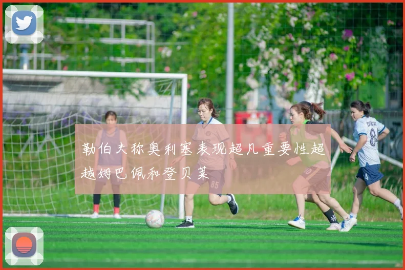 勒伯夫称奥利塞表现超凡重要性超越姆巴佩和登贝莱