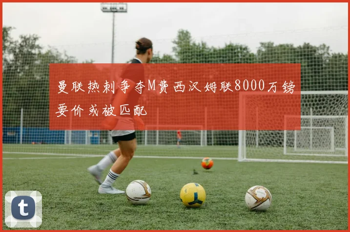 曼联热刺争夺M费西汉姆联8000万镑要价或被匹配