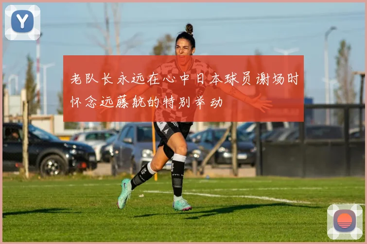 老队长永远在心中日本球员谢场时怀念远藤航的特别举动