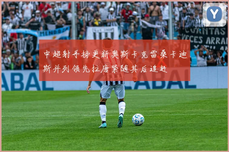 中超射手榜更新奥斯卡克雷桑卡迪斯并列领先拉唐紧随其后追赶