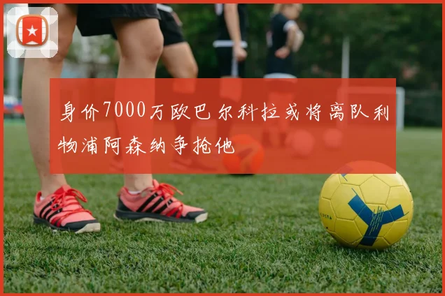 身价7000万欧巴尔科拉或将离队利物浦阿森纳争抢他