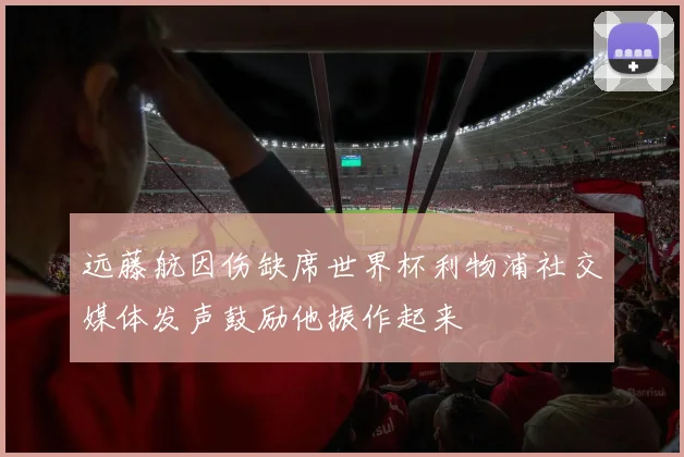 远藤航因伤缺席世界杯利物浦社交媒体发声鼓励他振作起来