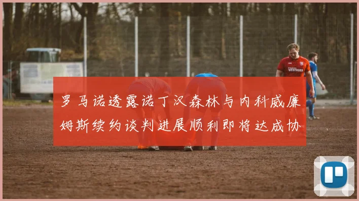 罗马诺透露诺丁汉森林与内科威廉姆斯续约谈判进展顺利即将达成协议