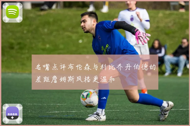 名嘴点评布伦森与科比乔丹伯德的差距詹姆斯风格更温和