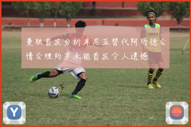 曼联首发分析库尼亚替代阿玛德合情合理约罗未能首发令人遗憾